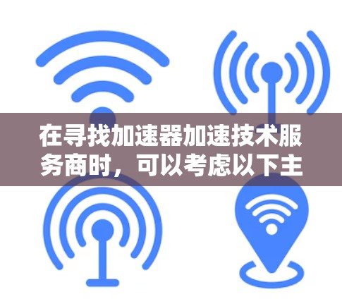在寻找加速器加速技术服务商时，可以考虑以下主要服务商，并了解他们的服务内容和技术能力