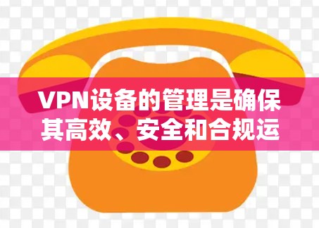 VPN设备的管理是确保其高效、安全和合规运行的关键步骤。以下是对每个管理方面的总结和建议