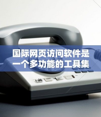 国际网页访问软件是一个多功能的工具集合，旨在帮助用户更方便地访问国外网站、理解多语言内容并进行跨文化交流。以下是对这些软件的详细分析和使用建议