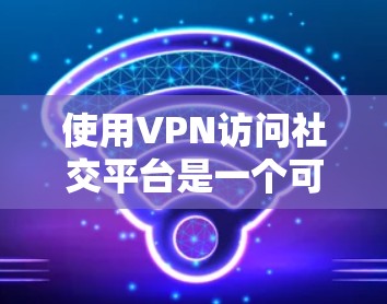 使用VPN访问社交平台是一个可行的方法，但需要综合考虑多个因素以确保成功和安全。以下是对该问题的分步解释