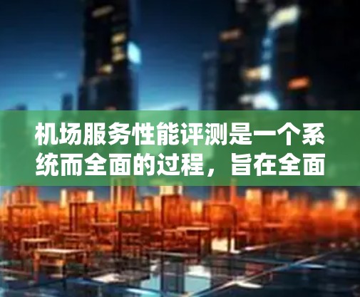 机场服务性能评测是一个系统而全面的过程，旨在全面了解机场服务的质量，识别改进点，并提升客户满意度。以下是对机场服务性能评估的总结和建议