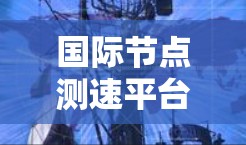 国际节点测速平台，精准测网性能，提升通信质量
