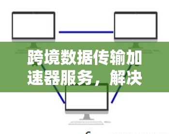 跨境数据传输加速器服务，解决国际通信瓶颈